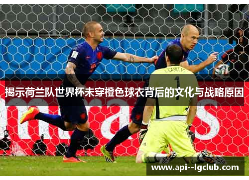 揭示荷兰队世界杯未穿橙色球衣背后的文化与战略原因 揭示荷兰队世界杯未穿橙色球衣背后的文化与战略原因