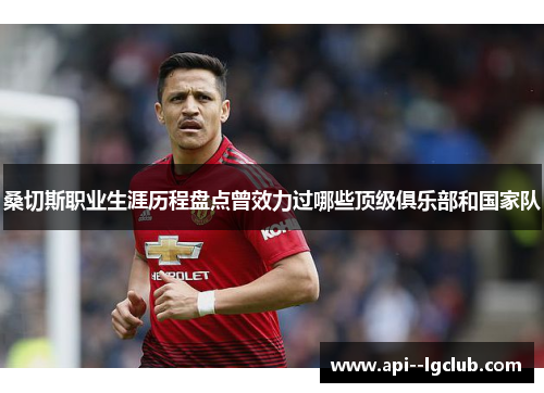 桑切斯职业生涯历程盘点曾效力过哪些顶级俱乐部和国家队 桑切斯职业生涯历程盘点曾效力过哪些顶级俱乐部和国家队