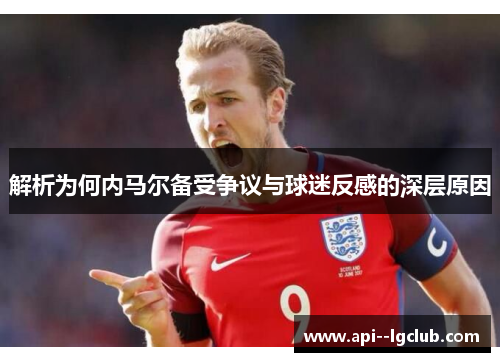 解析为何内马尔备受争议与球迷反感的深层原因 解析为何内马尔备受争议与球迷反感的深层原因