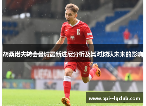 胡桑诺夫转会曼城最新进展分析及其对球队未来的影响 胡桑诺夫转会曼城最新进展分析及其对球队未来的影响