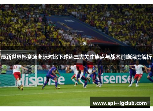 最新世界杯赛场洲际对比下球迷三大关注焦点与战术前瞻深度解析 最新世界杯赛场洲际对比下球迷三大关注焦点与战术前瞻深度解析