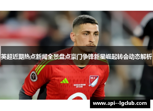 英超近期热点新闻全景盘点豪门争锋新星崛起转会动态解析
