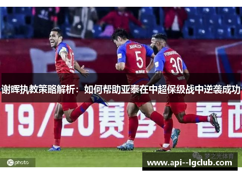 谢晖执教策略解析:如何帮助亚泰在中超保级战中逆袭成功 谢晖执教策略解析:如何帮助亚泰在中超保级战中逆袭成功