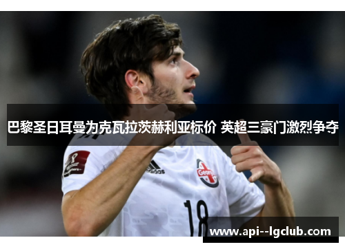 巴黎圣日耳曼为克瓦拉茨赫利亚标价 英超三豪门激烈争夺 巴黎圣日耳曼为克瓦拉茨赫利亚标价 英超三豪门激烈争夺