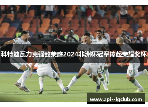 科特迪瓦力克强敌荣膺2024非洲杯冠军捧起荣耀奖杯