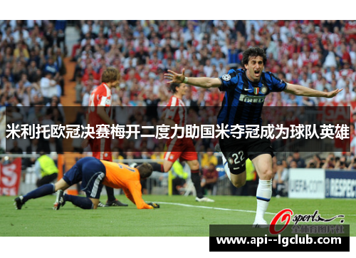 米利托欧冠决赛梅开二度力助国米夺冠成为球队英雄 米利托欧冠决赛梅开二度力助国米夺冠成为球队英雄